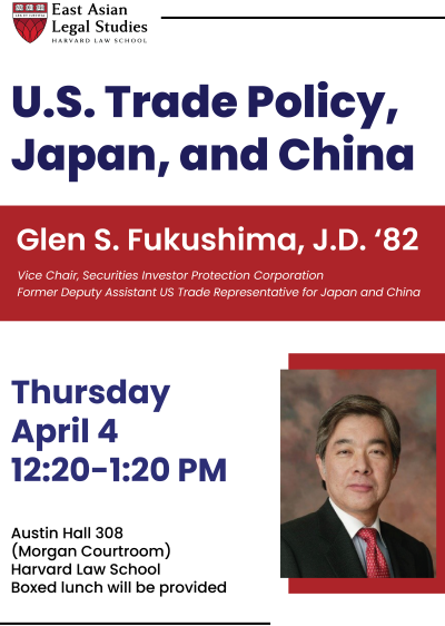 [logo] East Asian Legal Studies
 Harvard Law School 
 U.S. Trade Policy, Japan, and China 
 Glen S. Fukushima, J.D. ’82 
 Vice Chair, Securities Investor Protection Corporation 
 Former Deputy Assistant U.S. Trade Representative for Japan and China 
 Thursday
  April 4
 12:20 – 1:20 PM
 Austin Hall 308 
 (Morgan Courtroom) 
Harvard Law School
 Boxed lunch will be provided 


